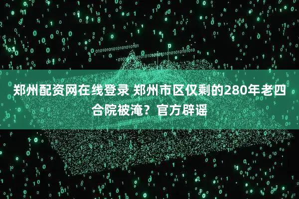 郑州配资网在线登录 郑州市区仅剩的280年老四合院被淹？官方辟谣
