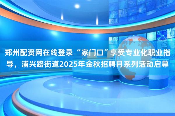 郑州配资网在线登录 “家门口”享受专业化职业指导，浦兴路街道2025年金秋招聘月系列活动启幕