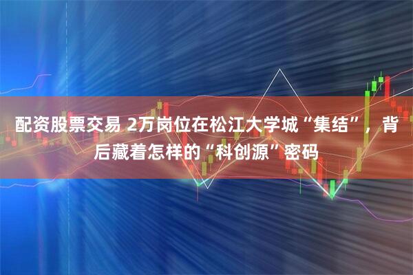 配资股票交易 2万岗位在松江大学城“集结”，背后藏着怎样的“科创源”密码
