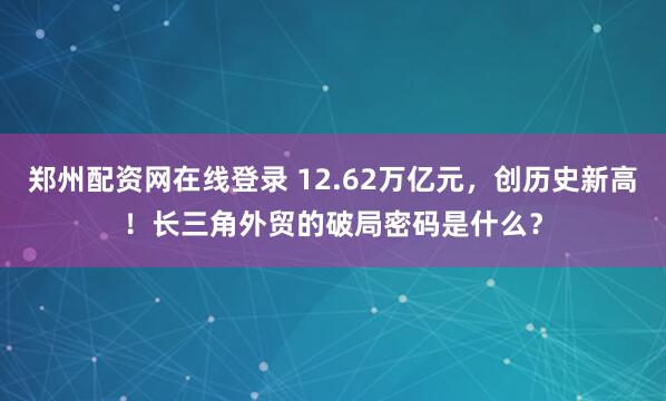 郑州配资网在线登录 12.62万亿元，创历史新高！长三角外贸的破局密码是什么？