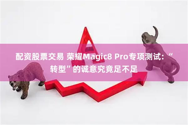 配资股票交易 荣耀Magic8 Pro专项测试: “转型”的诚意究竟足不足