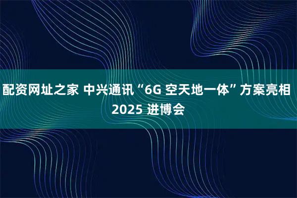 配资网址之家 中兴通讯“6G 空天地一体”方案亮相 2025 进博会