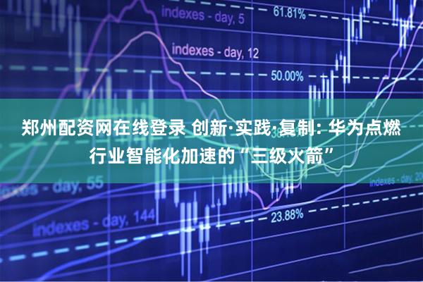 郑州配资网在线登录 创新·实践·复制: 华为点燃行业智能化加速的“三级火箭”