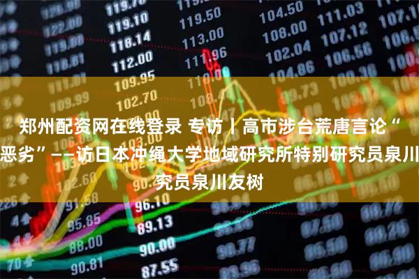 郑州配资网在线登录 专访丨高市涉台荒唐言论“影响恶劣”——访日本冲绳大学地域研究所特别研究员泉川友树