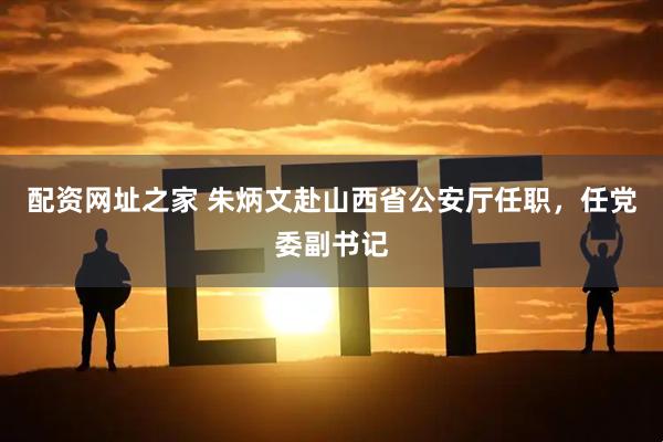 配资网址之家 朱炳文赴山西省公安厅任职，任党委副书记