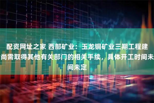 配资网址之家 西部矿业：玉龙铜矿业三期工程建设尚需取得其他有关部门的相关手续，具体开工时间未定