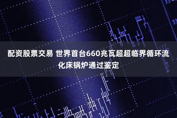 配资股票交易 世界首台660兆瓦超超临界循环流化床锅炉通过鉴定