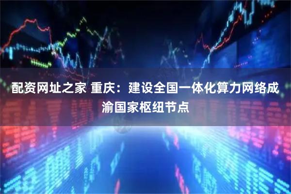 配资网址之家 重庆：建设全国一体化算力网络成渝国家枢纽节点