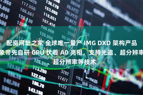 配资网址之家 全球唯一量产 IMG DXD 架构产品：国产象帝先自研 GPU 伏羲 A0 亮相，支持光追、超分辨率等技术