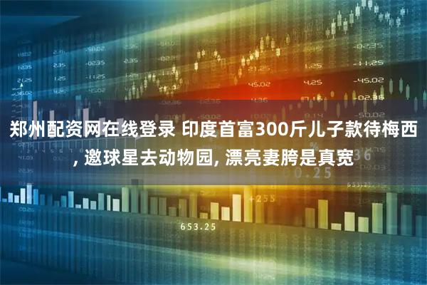 郑州配资网在线登录 印度首富300斤儿子款待梅西, 邀球星去动物园, 漂亮妻胯是真宽