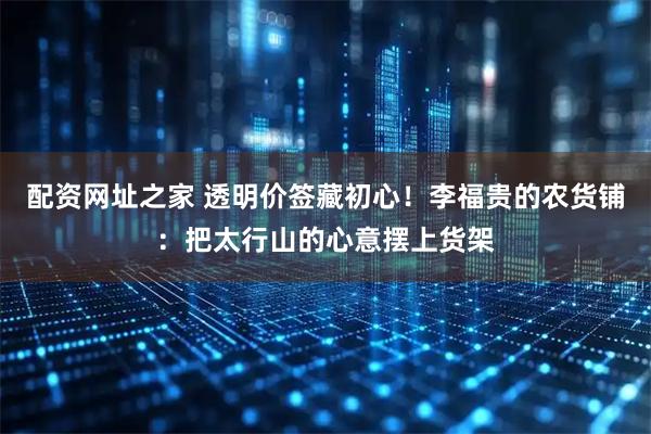 配资网址之家 透明价签藏初心！李福贵的农货铺：把太行山的心意摆上货架