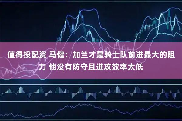 值得投配资 马健：加兰才是骑士队前进最大的阻力 他没有防守且进攻效率太低