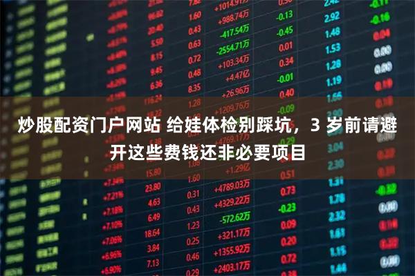 炒股配资门户网站 给娃体检别踩坑，3 岁前请避开这些费钱还非必要项目