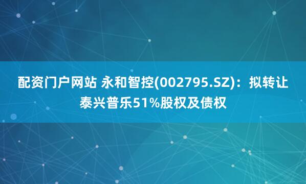 配资门户网站 永和智控(002795.SZ)：拟转让泰兴普乐51%股权及债权