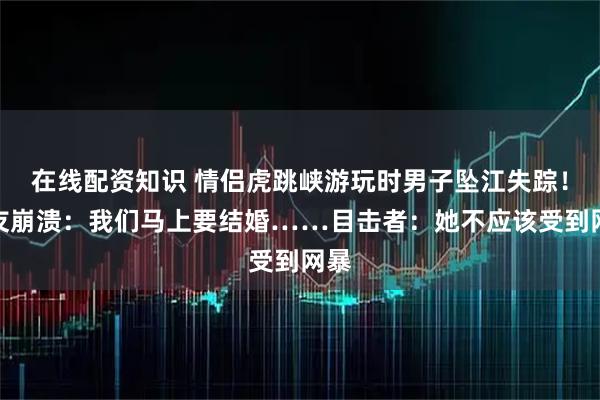 在线配资知识 情侣虎跳峡游玩时男子坠江失踪！女友崩溃：我们马上要结婚……目击者：她不应该受到网暴