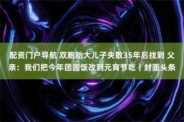 配资门户导航 双胞胎大儿子失散35年后找到 父亲：我们把今年团圆饭改到元宵节吃｜封面头条