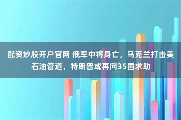 配资炒股开户官网 俄军中将身亡，乌克兰打击美石油管道，特朗普或再向35国求助