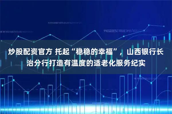 炒股配资官方 托起“稳稳的幸福”，山西银行长治分行打造有温度的适老化服务纪实