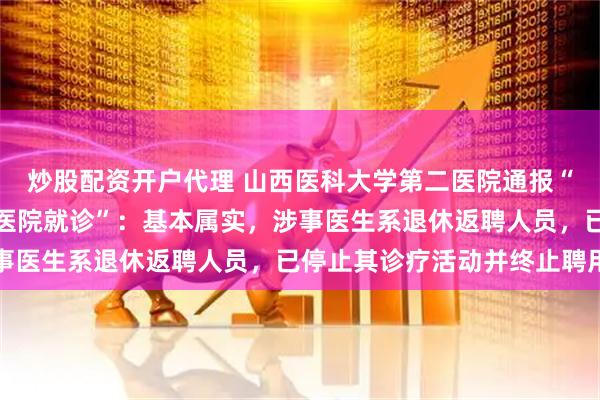 炒股配资开户代理 山西医科大学第二医院通报“医生将患者引荐到私立医院就诊”：基本属实，涉事医生系退休返聘人员，已停止其诊疗活动并终止聘用