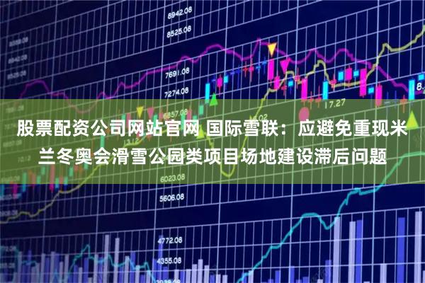 股票配资公司网站官网 国际雪联：应避免重现米兰冬奥会滑雪公园类项目场地建设滞后问题