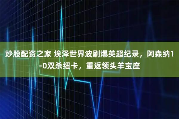炒股配资之家 埃泽世界波刷爆英超纪录，阿森纳1-0双杀纽卡，重返领头羊宝座