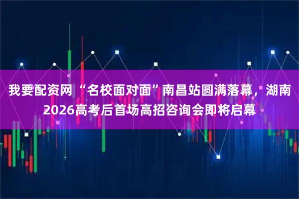 我要配资网 “名校面对面”南昌站圆满落幕，湖南2026高考后首场高招咨询会即将启幕