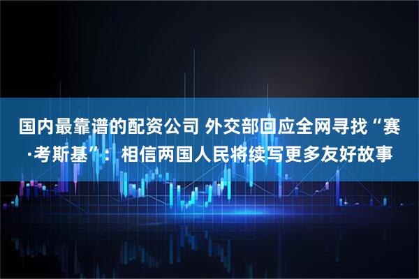 国内最靠谱的配资公司 外交部回应全网寻找“赛·考斯基”：相信两国人民将续写更多友好故事