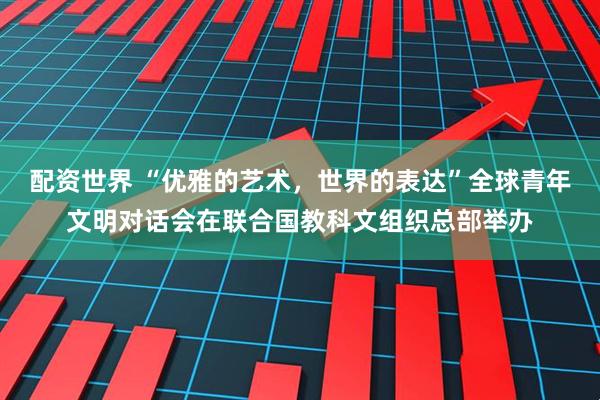 配资世界 “优雅的艺术，世界的表达”全球青年文明对话会在联合国教科文组织总部举办