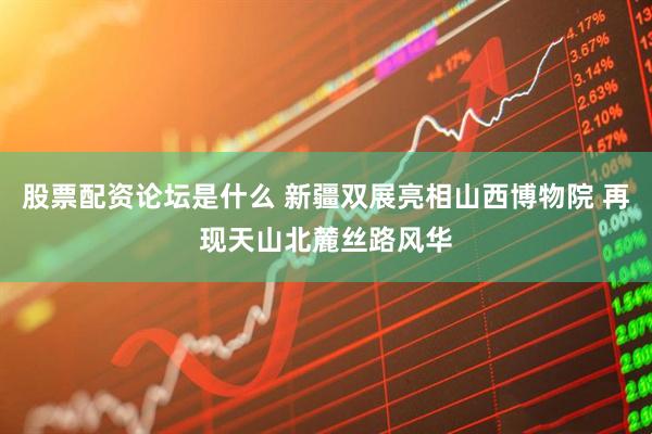 股票配资论坛是什么 新疆双展亮相山西博物院 再现天山北麓丝路风华
