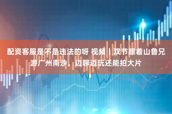配资客服是不是违法的呀 视频｜双节跟着山鲁兄游广州南沙，边聊边玩还能拍大片